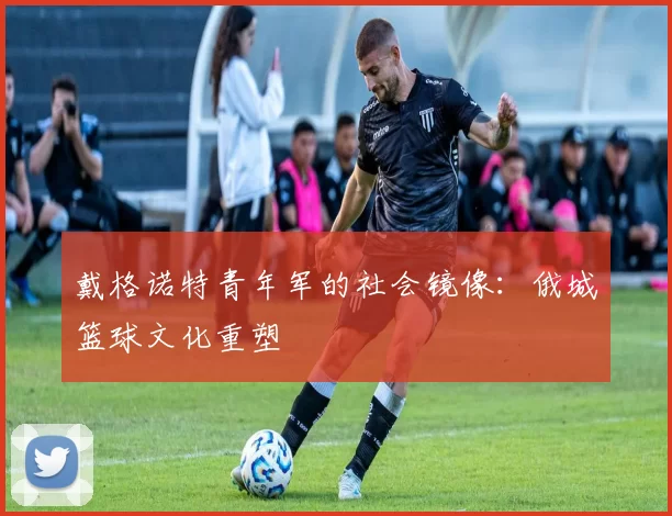 戴格诺特青年军的社会镜像：俄城篮球文化重塑