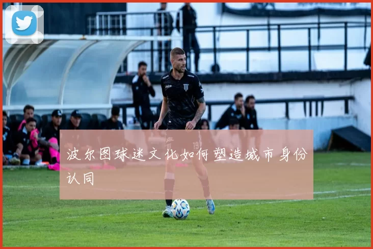 波尔图球迷文化如何塑造城市身份认同