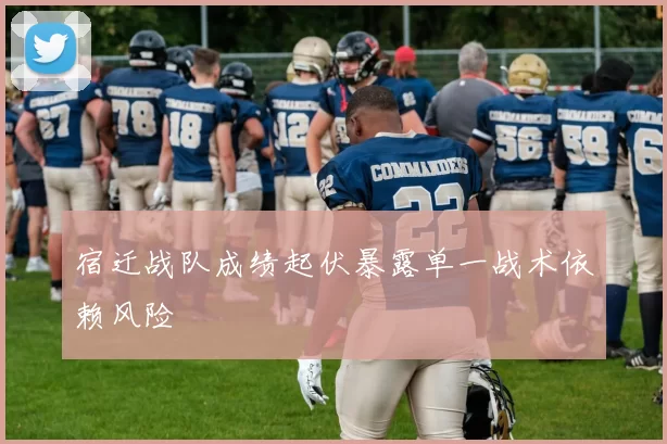 宿迁战队成绩起伏暴露单一战术依赖风险