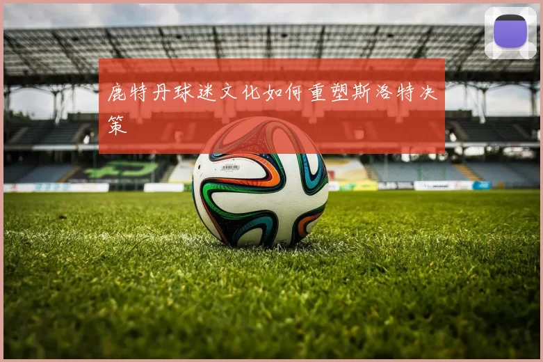 鹿特丹球迷文化如何重塑斯洛特决策