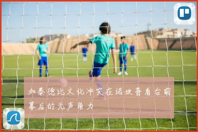 加泰德比文化冲突在诺坎普看台前幕后的无声角力
